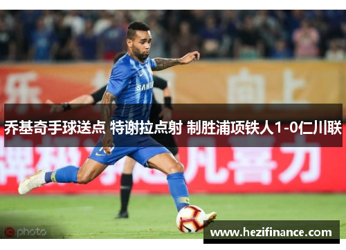 乔基奇手球送点 特谢拉点射 制胜浦项铁人1-0仁川联